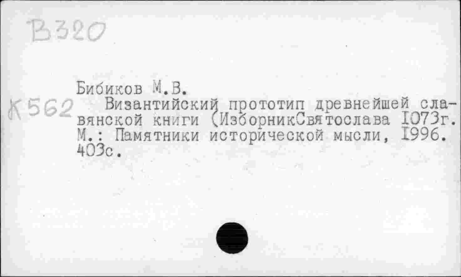 ﻿Ђ52(7
Бибиков М.В.
К 562- Византийский прототип древнейшей славянской книги (Изборник-Святослава 1073г. М.: Памятники исторической мысли, 1996. 403с.